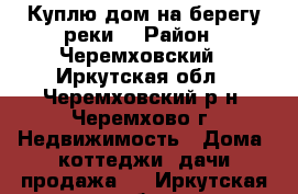 Куплю дом на берегу реки! › Район ­ Черемховский - Иркутская обл., Черемховский р-н, Черемхово г. Недвижимость » Дома, коттеджи, дачи продажа   . Иркутская обл.